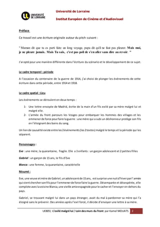 Université de Lorraine
Institut Européen de Cinéma et d’Audiovisuel
UE805| L’exilé malgré lui / Loin desmurs du front par Kamel MOUATS 2
Préface
Ce travail est une écriture originale autour du pitch suivant :
" Maman dit que tu es parti faire un long voyage, papa dit qu'il ne faut pas pleurer. Mais moi,
je ne pleure jamais. Mais Tu sais, c'est pas poli de s'en aller sans dire au revoir. "
J’ai opté pour une manière différente dans l’écriture du scénario et le développement de ce sujet.
Le cadre temporel : période
A l’occasion du centenaire de la guerre de 1914, j’ai choisi de plonger les événements de cette
écriture dans cette période, entre 1914 et 1918.
Le cadre spatial : Lieu
Les événements se déroulent en deux temps :
1- Une lettre envoyée de Madrid, écrite de la main d’un fils exilé par sa mère malgré lui et
malgré elle.
2- L’armée du front parcours les Vosges pour embarquer les hommes des villages et les
emmenerde force pourfaire laguerre : une mère qui a subi un déshonneur protège son fils
en l’éloignant des bains du sang.
Un liende causalité existe entre les2événements(les2textes) malgré le temps et la période qui les
séparent.
Personnages :
Eve : une mère, la quarantaine, fragile. Elle a 3 enfants : un garçon adolescent et 2 petites filles
Gabriel : un garçon de 15 ans, le fils d’Eve
Blanca : une femme, la quarantaine, caractérielle
Résumé :
Eve,une veuve etmère de Gabriel,unadolescentde 15ans, estsurprise une nuitd’hiverparl’armée
qui vientcherchersonfilspourl’emmenerde force faire la guerre. Désemparée et désespérée, elle
complote aveclavoisine Blanca,une vieille amieespagnole pourle cacheret l’envoyer en dehors du
pays.
Gabriel, se trouvant malgré lui dans un pays étranger, avait du mal à pardonner sa mère qui l’a
éloigné sans le prévenir. Des années après l’exil forcé, il décide d’envoyer une lettre à sa mère.
 