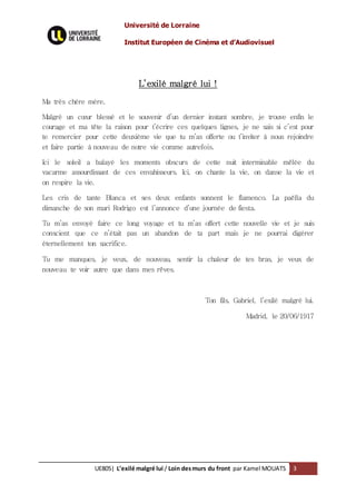 Université de Lorraine
Institut Européen de Cinéma et d’Audiovisuel
UE805| L’exilé malgré lui / Loin desmurs du front par Kamel MOUATS 3
L’exilé malgré lui !
Ma très chère mère,
Malgré un cœur blessé et le souvenir d’un dernier instant sombre, je trouve enfin le
courage et ma tête la raison pour t’écrire ces quelques lignes, je ne sais si c’est pour
te remercier pour cette deuxième vie que tu m’as offerte ou t’inviter à nous rejoindre
et faire partie à nouveau de notre vie comme autrefois.
Ici le soleil a balayé les moments obscurs de cette nuit interminable mêlée du
vacarme assourdissant de ces envahisseurs. Ici, on chante la vie, on danse la vie et
on respire la vie.
Les cris de tante Blanca et ses deux enfants sonnent le flamenco. La paëlla du
dimanche de son mari Rodrigo est l’annonce d’une journée de fiesta.
Tu m’as envoyé faire ce long voyage et tu m’as offert cette nouvelle vie et je suis
conscient que ce n’était pas un abandon de ta part mais je ne pourrai digérer
éternellement ton sacrifice.
Tu me manques, je veux, de nouveau, sentir la chaleur de tes bras, je veux de
nouveau te voir autre que dans mes rêves.
Ton fils, Gabriel, l’exilé malgré lui.
Madrid, le 20/06/1917
 