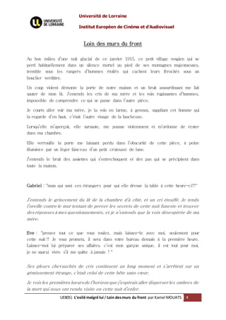 Université de Lorraine
Institut Européen de Cinéma et d’Audiovisuel
UE805| L’exilé malgré lui / Loin desmurs du front par Kamel MOUATS 4
Loin des murs du front
Au bon milieu d’une nuit glacial de ce janvier 1915, ce petit village vosgien qui se
perd habituellement dans un silence mortel au pied de ses montagnes majestueuses,
tremble sous les rangers d’hommes étoilés qui cachent leurs férocités sous un
bouclier verdâtre.
Un coup violent démonte la porte de notre maison et un bruit assourdissant me fait
sauter de mon lit. J’entends les cris de ma mère et les voix rugissantes d’hommes,
impossible de comprendre ce qui se passe dans l’autre pièce.
Je courts aller voir ma mère, je la vois en larme, à genoux, suppliant cet homme qui
la regarde d’en haut, c’était l’autre visage de la faucheuse.
Lorsqu’elle m’aperçoit, elle sursaute, me pousse violemment et m’ordonne de rester
dans ma chambre.
Elle verrouille la porte me laissant perdu dans l’obscurité de cette pièce, à peine
illuminée par un léger faisceau d’un petit croissant de lune.
J’entends le bruit des assiettes qui s’entrechoquent et des pas qui se précipitent dans
toute la maison.
Gabriel : "mais qui sont ces étrangers pour qui elle dresse la table à cette heure-ci?!"
J’entends le grincement du lit de la chambre d’à côté, et un cri étouffé. Je tends
l’oreille contre le mur tentant de percer les secrets de cette nuit funeste et trouver
des réponses à mes questionnements, et je n’entends que la voix désespérée de ma
mère.
Eve : "prenez tout ce que vous voulez, mais laissez-le avec moi, seulement pour
cette nuit !! Je vous promets, il sera dans votre bureau demain à la première heure.
Laissez-moi lui préparer ses affaires, c’est mon garçon unique, il est tout pour moi,
je ne saurai vivre s’il me quitte à jamais ! "
Ses pleurs chevauchés de cris continuent un long moment et s’arrêtent sur un
gémissement étrange, c’était celui de cette bête sans cœur.
Je vois les premières lueursde l’horizon que j’espérais aller disperser les ombres de
la mort qui nous ont rendu visite en cette nuit d’enfer.
 