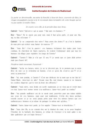 Université de Lorraine
Institut Européen de Cinéma et d’Audiovisuel
UE805| L’exilé malgré lui / Loin desmurs du front par Kamel MOUATS 5
La porte se déverrouille, ma mère la franchit, à bout de force, couverte de bleu, le
visage ensanglanté, à peine si je le reconnais dans la lumière de cette bougie qui ne
va pas tarder à rendre l’âme.
Je courts vers elle, je la prends dans mes bras.
Gabriel : "mère ! Qu’est-ce qui se passe ? Qui sont ces hommes ?"
Eve : "fiston ! Ne te soucie pas pour moi, mais il faut qu’on parle, et pour une fois,
stp, tu dois m’écouter !"
Gabriel : "je ne comprends rien mère ! Nous avons des dettes ?! ou c’est le fantôme
de mon père qui revient nous hanter de nouveau ?!"
Eve : "mon fils ! c’est la guerre ; ces hommes réclament des mains pour leurs
combats, ils cherchent de futurs martyres, ils veulent t’embarquer ainsi que tous les
hommes du village pour rejoindre les rangs de l’armée"
Gabriel : "l’armée !! Mais je n’ai que 15 ans. !!! je savais que ce jours allait arriver
mais pas d’aussi tôt".
Perplexe mais rassurant, il poursuit :
Gabriel : "sèche tes larmes, mère, je ne te décevrai pas. Je te promets que tu seras
fière de moi ; je te reviendrai un homme, c’est ce qu’on dit, n’est-ce pas ?!! et je
serai ta protection."
Eve : "toi, mon poulain, à l’armée !! C’est une dédicace de ta mort que tu me fais là !
Sainte-Marie, viens-moi en aide ! Écoute mon fils, moi vivante, jamais je ne laisserai
tes cendres dispersés par le vent du front des effrontés."
Gabriel : "mais mère, mon destin est scellé maintenant, je ne veux pas te revoir dans
cet état. Laisse-moi mettre terme à ta souffrance, laisse-moi partir au combat."
Eve : "ma grande souffrance est de te savoir mort, peut-être pour une raison valable
aux yeux de ces hommes, mais pour moi inutilement. L’écho des âmes perdues
retentit encore et je ne serai jamais prête pour vivre les mêmes larmes que ces
malheureuses femmes et je refuse de partager le même sort qu’elles.. "
Gabriel : "mère, laisse-moi partir, je t’en supplie ! Donne-moi ta bénédiction !"
Eve : "mon cher fils, tu ne connais rien sur la douleur du cœur, tu ne peux imaginer
l’étendue de la barbarie des hommes, je refuse de t’envoyer à la mort quitte à me
faire guillotiner par ces loups féroces."
 