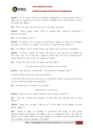 Université de Lorraine
Institut Européen de Cinéma et d’Audiovisuel
UE805| L’exilé malgré lui / Loin desmurs du front par Kamel MOUATS 6
Gabriel : "et te revoir l’esclave de barbare m’insupporte, je suis peut-être jeune et
faible mais je donnerai ma vie pour préserver ta dignité mère. C’est décidé, je pars !
Je prends mes affaires."
Eve : "STP mon ange, reste près de moi, ne me laisse pas seule."
Gabriel : "chère maman, destin scellé et décision prise. Aide-moi s’il-te-plaît à
préparer ma valise."
Eve : "tu me délaisse alors ?!"
Gabriel : "la puanteur de ces ogres a envahi toute la maison, je refuse de leur donner
une raison de revenir et te souiller de nouveau. Va prévenir tante Blanca !"
Eve : "Ah ! Blanca, elle va encore trouver une raison pour me détester davantage."
Gabriel : "si tout le monde est comme elle alors on sera tous dans un paradis sur
cette terre. Vite ! Va la prévenir, le soleil ne tardera pas à se lever et apporte-moi le
veston kaki, il est dans le tiroir du meuble de l’entrée."
Eve : "je fais vite, mais surtout, ne bouge pas mon enfant !"
Un long moment passe et toujours pas revenue.
Gabriel : "mais qu’est-ce qu’elles font ? J’ai un ennemi à combattre moi !!"
Je décide d’aller la chercher chez tante Blanca.
Arrivé chez elle, je les vois discuter avec un homme, jamais vu auparavant, installé
sur une charrette remplie de paquetages.
Eve : "Excusez-nous, on revient tout de suite !"
Agacé pressé, je poursuis.
Gabriel : "qu’est-ce qui se passe ? Pourquoi tout ce retard maman ?!!"
Eve : "mon fils, l’armée peut attendre ; tu dois aller sans attendre avec ta tante
Blanca !!"
Gabriel : "partir avec ma tante ?! Mais où ça ?! Et ma valise ? Et les soldats, le temps
presse maman !!"
Eve : "prend ta valise, le monsieur t’y emmènera mais avant, un petit détour
s’impose. Blanca doit déposer des affaires chez un commerçant situé à la sortie du
village, tu vas d’abord l’aider, tu te dis l’homme de la famille, alors sois utile pour une
fois. Va l’aider et pas de question s’il-te-plaît."
 