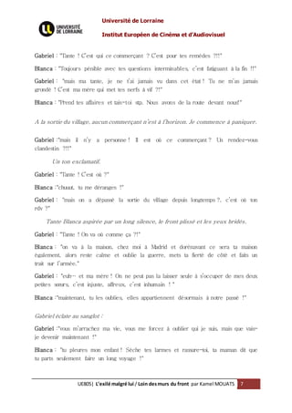 Université de Lorraine
Institut Européen de Cinéma et d’Audiovisuel
UE805| L’exilé malgré lui / Loin desmurs du front par Kamel MOUATS 7
Gabriel : "Tante ! C’est qui ce commerçant ? C’est pour tes remèdes ?!!"
Blanca : "Toujours pénible avec tes questions interminables, c’est fatiguant à la fin !!"
Gabriel : "mais ma tante, je ne t’ai jamais vu dans cet état ! Tu ne m’as jamais
grondé ! C’est ma mère qui met tes nerfs à vif ?!"
Blanca : "Prend tes affaires et tais-toi stp. Nous avons de la route devant nous!"
A la sortie du village, aucun commerçant n’est à l’horizon. Je commence à paniquer.
Gabriel :"mais il n’y a personne ! Il est où ce commerçant ? Un rendez-vous
clandestin ?!!"
Un ton exclamatif.
Gabriel : "Tante ! C’est où ?"
Blanca :"chuuut, tu me déranges !"
Gabriel : "mais on a dépassé la sortie du village depuis longtemps ?, c’est où ton
rdv ?"
Tante Blanca aspirée par un long silence, le front plissé et les yeux bridés.
Gabriel : "Tante ! On va où comme ça ?!"
Blanca : "on va à la maison, chez moi à Madrid et dorénavant ce sera ta maison
également, alors reste calme et oublie la guerre, mets ta fierté de côté et faits un
trait sur l’armée."
Gabriel : "euh… et ma mère ! On ne peut pas la laisser seule à s’occuper de mes deux
petites sœurs, c’est injuste, affreux, c’est inhumain ! "
Blanca :"maintenant, tu les oublies, elles appartiennent désormais à notre passé !"
Gabriel éclate au sanglot :
Gabriel :"vous m’arrachez ma vie, vous me forcez à oublier qui je suis, mais que vais-
je devenir maintenant !"
Blanca : "tu pleures mon enfant ! Sèche tes larmes et rassure-toi, ta maman dit que
tu parts seulement faire un long voyage !"
 