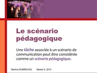 Le scénario pédagogique Martine DUBREUCQ Master 2, 2012 Une  tâche  associée à un scénario de communication peut être considérée comme un  scénario pédagogique . 