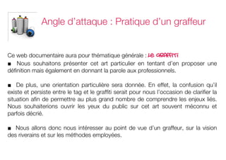 Angle d’attaque : Pratique d’un graffeur


Ce web documentaire aura pour thématique générale :         le graffiti
■ Nous souhaitons présenter cet art particulier en tentant d’en proposer une
définition mais également en donnant la parole aux professionnels.

■ De plus, une orientation particulière sera donnée. En effet, la confusion qu’il
existe et persiste entre le tag et le graffiti serait pour nous l’occasion de clarifier la
situation afin de permettre au plus grand nombre de comprendre les enjeux liés.
Nous souhaiterions ouvrir les yeux du public sur cet art souvent méconnu et
parfois décrié.

■ Nous allons donc nous intéresser au point de vue d’un graffeur, sur la vision
des riverains et sur les méthodes employées.
	
  
	
  
 