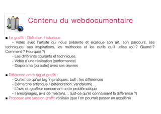  
	
  


              Contenu du webdocumentaire

■ Le graffiti : Définition, historique
    - Vidéo avec l’artiste qui nous présente et explique son art, son parcours, ses
techniques, ses inspirations, les méthodes et les outils qu’il utilise (où ? Quand ?
Comment ? Pourquoi ?)
    - Les différents courants et techniques.
    - Vidéo d’une réalisation (performance)
    - Diaporama (ou autre) avec ses œuvres

■ Différence entre tag et graffiti :
    - Qu’est ce qu’un tag ? (pratiques, but) : les différences
    - Démarche artistique / détérioration, vandalisme
    - L’avis du graffeur concernant cette problématique
    - Témoignages, avis de riverains… (Est-ce qu’ils connaissent la différence ?)
■ Proposer une session graffiti réalisée (que l’on pourrait passer en accéléré)
 
