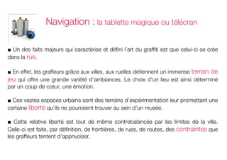 Navigation : la tablette magique ou télécran

■ Un des faits majeurs qui caractérise et défini l’art du graffiti est que celui-ci se crée
dans la rue.

■ En effet, les graffeurs grâce aux villes, aux ruelles détiennent un immense terrain de
jeu qui offre une grande variété d’ambiances. Le choix d’un lieu est ainsi déterminé
par un coup de cœur, une émotion.

■ Ces vastes espaces urbains sont des terrains d’expérimentation leur promettant une
certaine liberté qu’ils ne pourraient trouver au sein d’un musée.

■ Cette relative liberté est tout de même contrebalancée par les limites de la ville.
Celle-ci est faite, par définition, de frontières, de rues, de routes, des contraintes que
les graffeurs tentent d’apprivoiser.
	
  
 