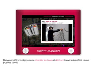 Ramassez différents objets afin de diversifier les tracés et découvrir l’univers du graffiti à travers
plusieurs vidéos
 