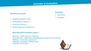 Questions à se poser
 Objectif/compétence visée
 Individuelle ou collective ?
 Quel type de rendu ?
 Quelle charge pour l’apprenant ?
Evaluation
 Sommative
 Formative
Quel dispositif d’évaluation choisir ?
Rétention : QCM, Vrai/Faux, matching
Compréhension : Réponses à développement, exposé oral, travail long
Réflexion : travail long, exposé oral
Application et analyse : études de cas
Evaluation par les pairs
 