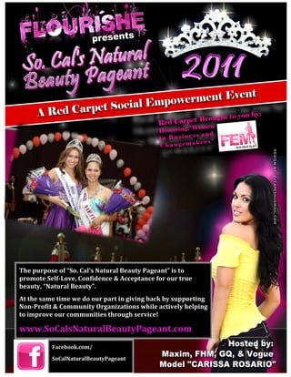  




                                                                           	
  




The	
  purpose	
  of	
  “So.	
  Cal’s	
  Natural	
  Beauty	
  Pageant”	
  is	
  to	
  
promote	
  Self-­‐Love,	
  Confidence	
  &	
  Acceptance	
  for	
  our	
  true	
  
beauty,	
  “Natural	
  Beauty”.	
  	
  
At	
  the	
  same	
  time	
  we	
  do	
  our	
  part	
  in	
  giving	
  back	
  by	
  supporting	
  
Non-­‐Profit	
  &	
  Community	
  Organizations	
  while	
  actively	
  helping	
  
to	
  improve	
  our	
  communities	
  through	
  service!	
  

www.SoCalsNaturalBeautyPageant.com	
  
                 Facebook.com/	
  

                 SoCalNaturalBeautyPageant	
  
 