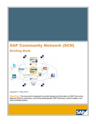 SAP Community Network (SCN)
Briefing Book




Updated 11 May 2010

Objectives: This document is designed to provide background information on SAP Community
Network (SCN) to executives, community spokespeople, SAP influencers, opinion leaders, and
other interested parties.
 