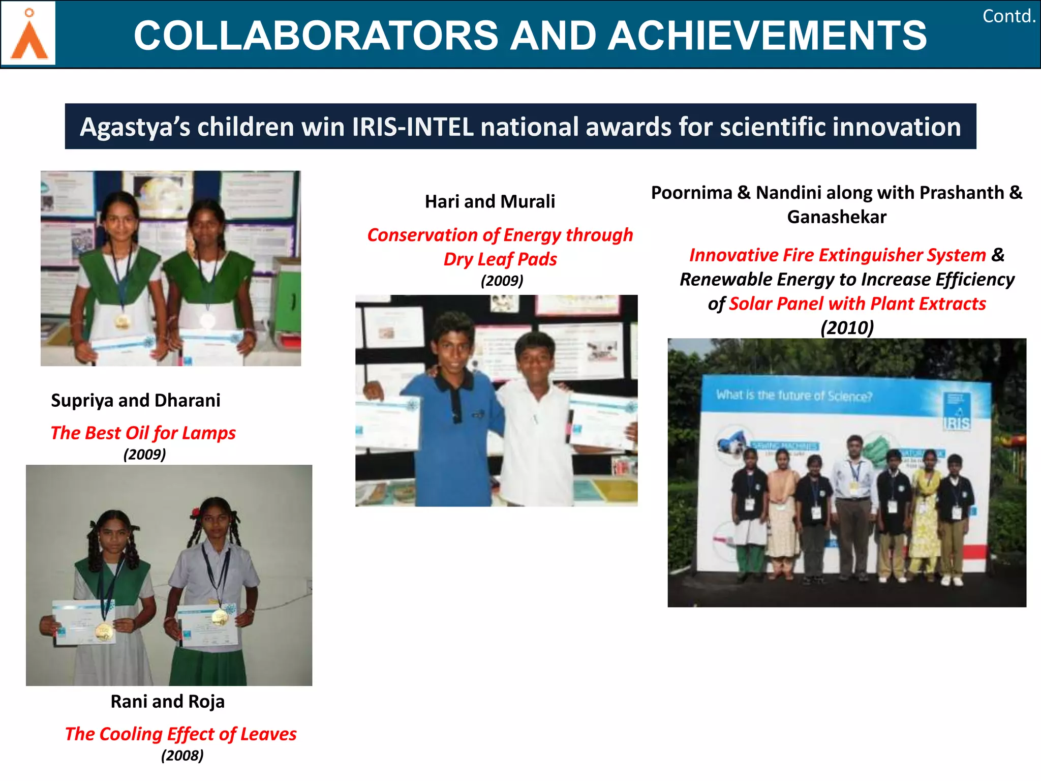 AGASTYA AND ACHIEVEMENTS
COLLABORATORSKIDS WIN
IRIS - Intel NATIONAL SCIENCE AWARDS

Contd.

Agastya’s children win IRIS-INTEL national awards for scientific innovation
Hari and Murali
Conservation of Energy through
Dry Leaf Pads
(2009)

Supriya and Dharani
The Best Oil for Lamps
(2009)

Rani and Roja
The Cooling Effect of Leaves
(2008)

Poornima & Nandini along with Prashanth &
Ganashekar
Innovative Fire Extinguisher System &
Renewable Energy to Increase Efficiency
of Solar Panel with Plant Extracts
(2010)

 