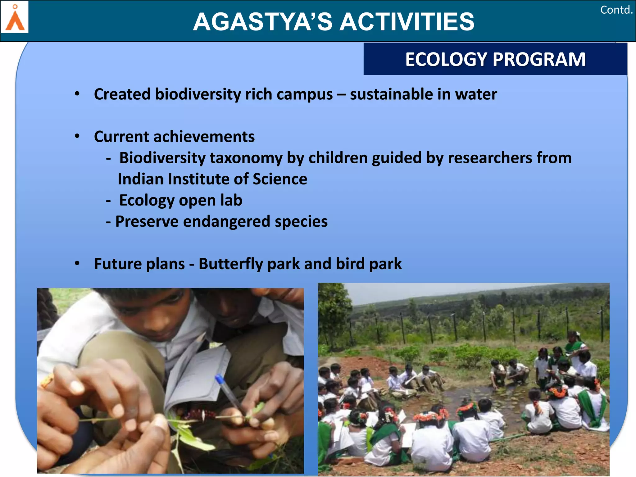 Contd.

AGASTYA’S ACTIVITIES
ECOLOGY PROGRAM
• Created biodiversity rich campus – sustainable in water
• Current achievements
- Biodiversity taxonomy by children guided by researchers from
Indian Institute of Science
- Ecology open lab
- Preserve endangered species
• Future plans - Butterfly park and bird park

34

 