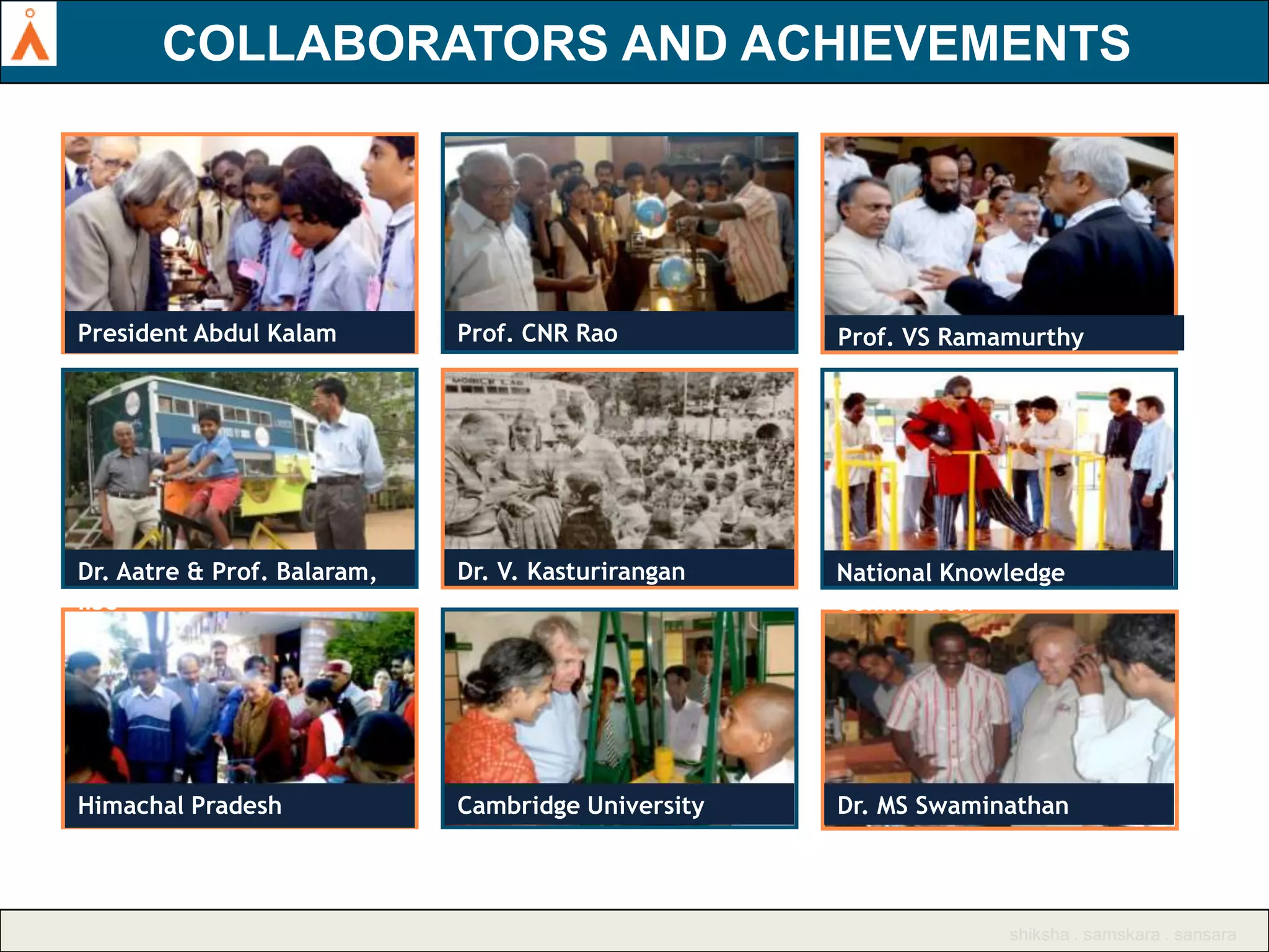 AGASTYA SUPPORTERS INCLUDE EMINENT SCIENTISTS,
COLLABORATORS AND ACHIEVEMENTS
EDUCATORS

President Abdul Kalam

Prof. CNR Rao

Prof. VS Ramamurthy

Dr. Aatre & Prof. Balaram,
IISc

Dr. V. Kasturirangan

National Knowledge
Commission

Himachal Pradesh

Cambridge University

Dr. MS Swaminathan

shiksha . samskara . sansara

 