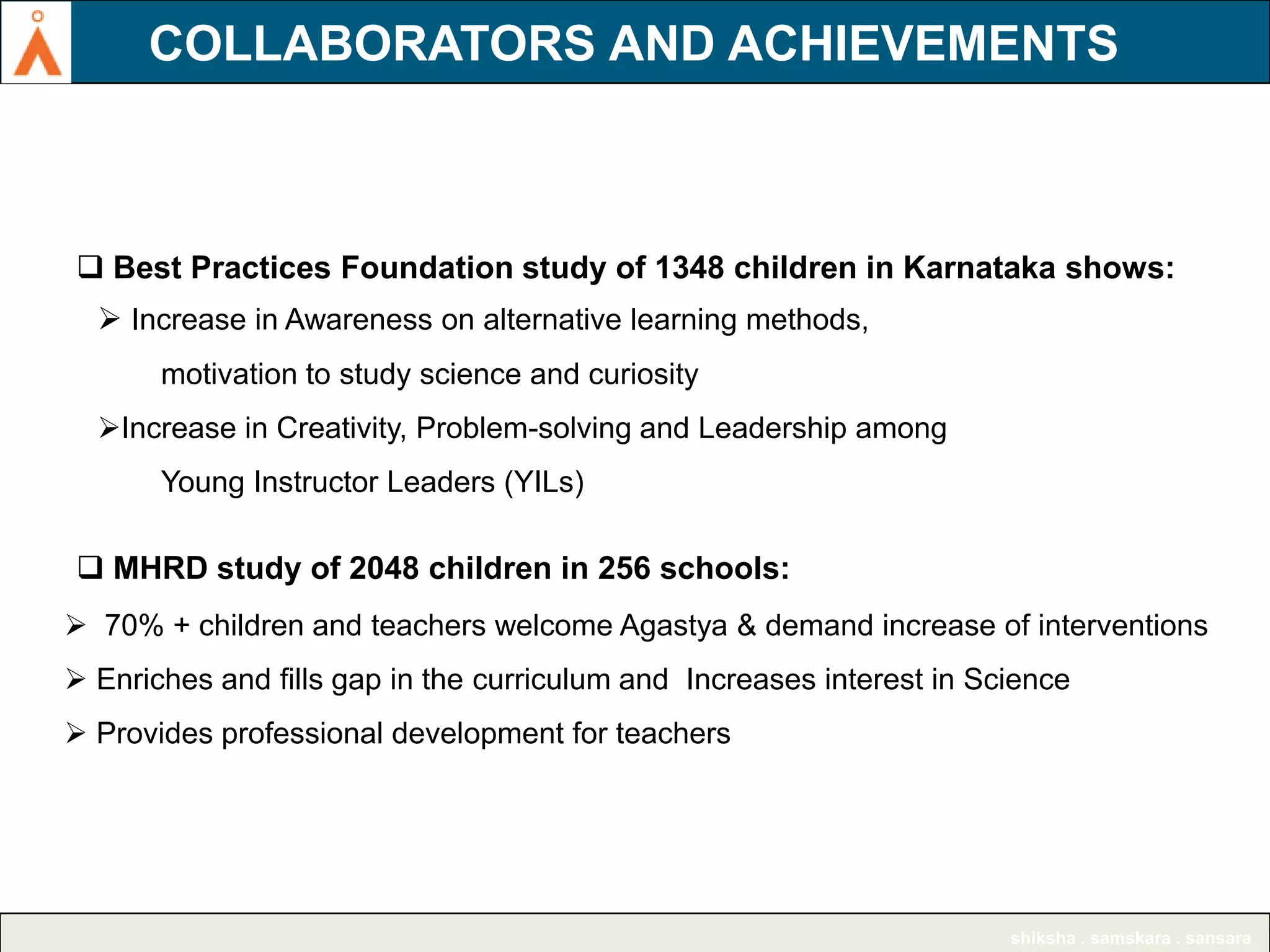COLLABORATORS AND ACHIEVEMENTS
AGASTYA AMONG TOP 11 INNOVATIVE NGOs

 Best Practices Foundation study of 1348 children in Karnataka shows:
 Increase in Awareness on alternative learning methods,
motivation to study science and curiosity
Increase in Creativity, Problem-solving and Leadership among

Young Instructor Leaders (YILs)

 MHRD study of 2048 children in 256 schools:
 70% + children and teachers welcome Agastya & demand increase of interventions
 Enriches and fills gap in the curriculum and Increases interest in Science
 Provides professional development for teachers

shiksha . samskara . sansara

 