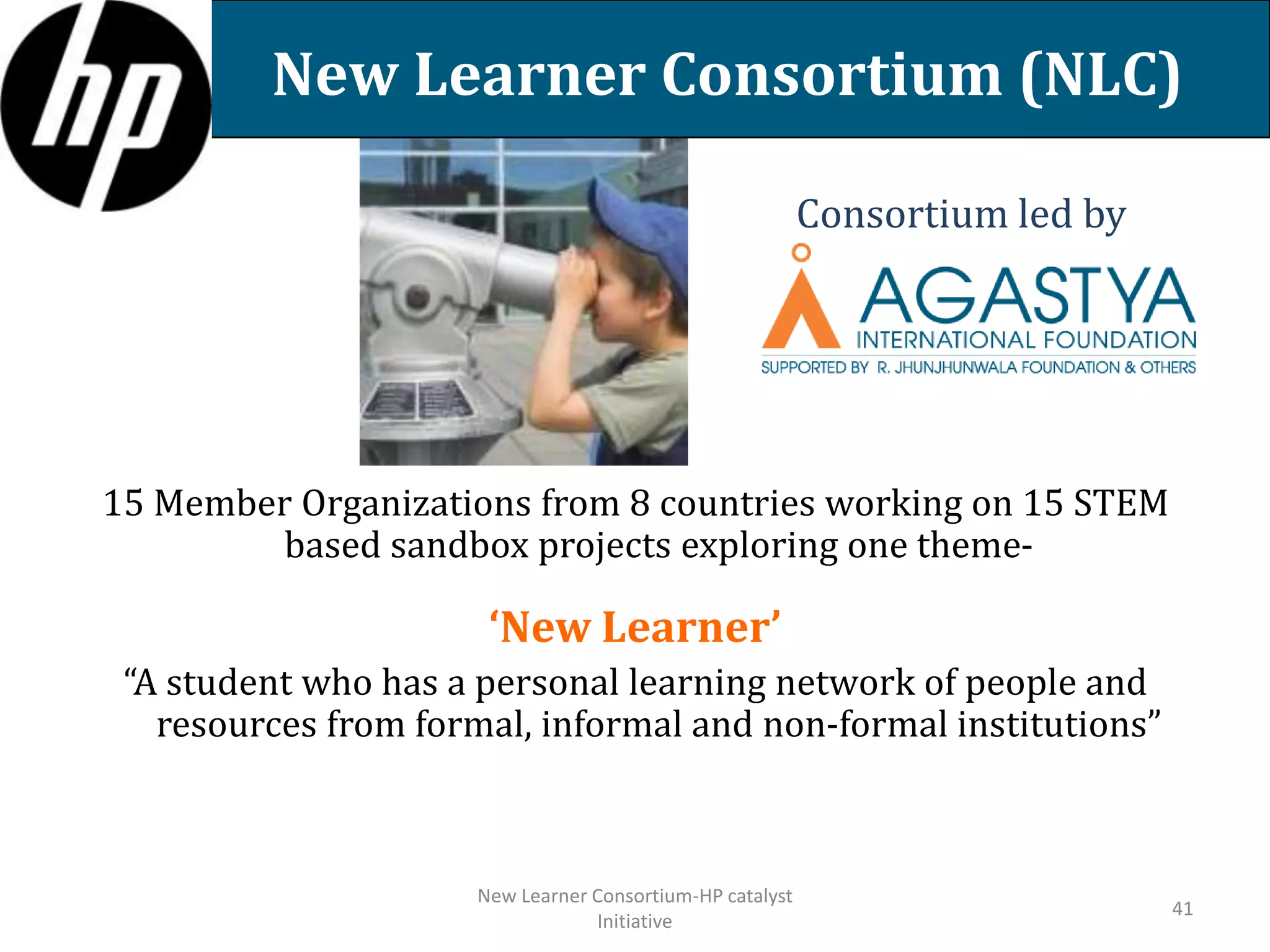 New Learner Consortium (NLC)
Consortium led by

15 Member Organizations from 8 countries working on 15 STEM
based sandbox projects exploring one theme-

‘New Learner’
“A student who has a personal learning network of people and
resources from formal, informal and non-formal institutions”

New Learner Consortium-HP catalyst
Initiative

41

 