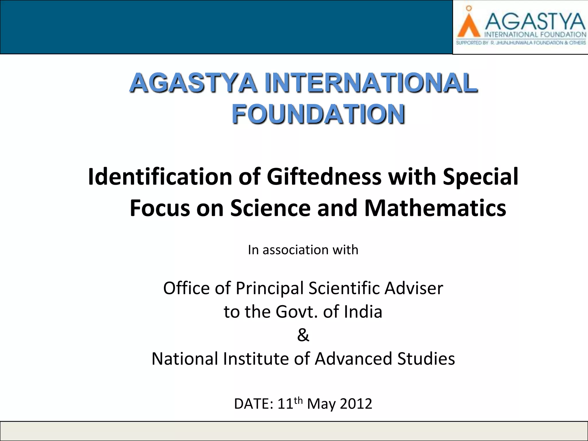 AGASTYA INTERNATIONAL
FOUNDATION
Identification of Giftedness with Special
Focus on Science and Mathematics
In association with

Office of Principal Scientific Adviser
to the Govt. of India
&
National Institute of Advanced Studies
DATE: 11th May 2012

 