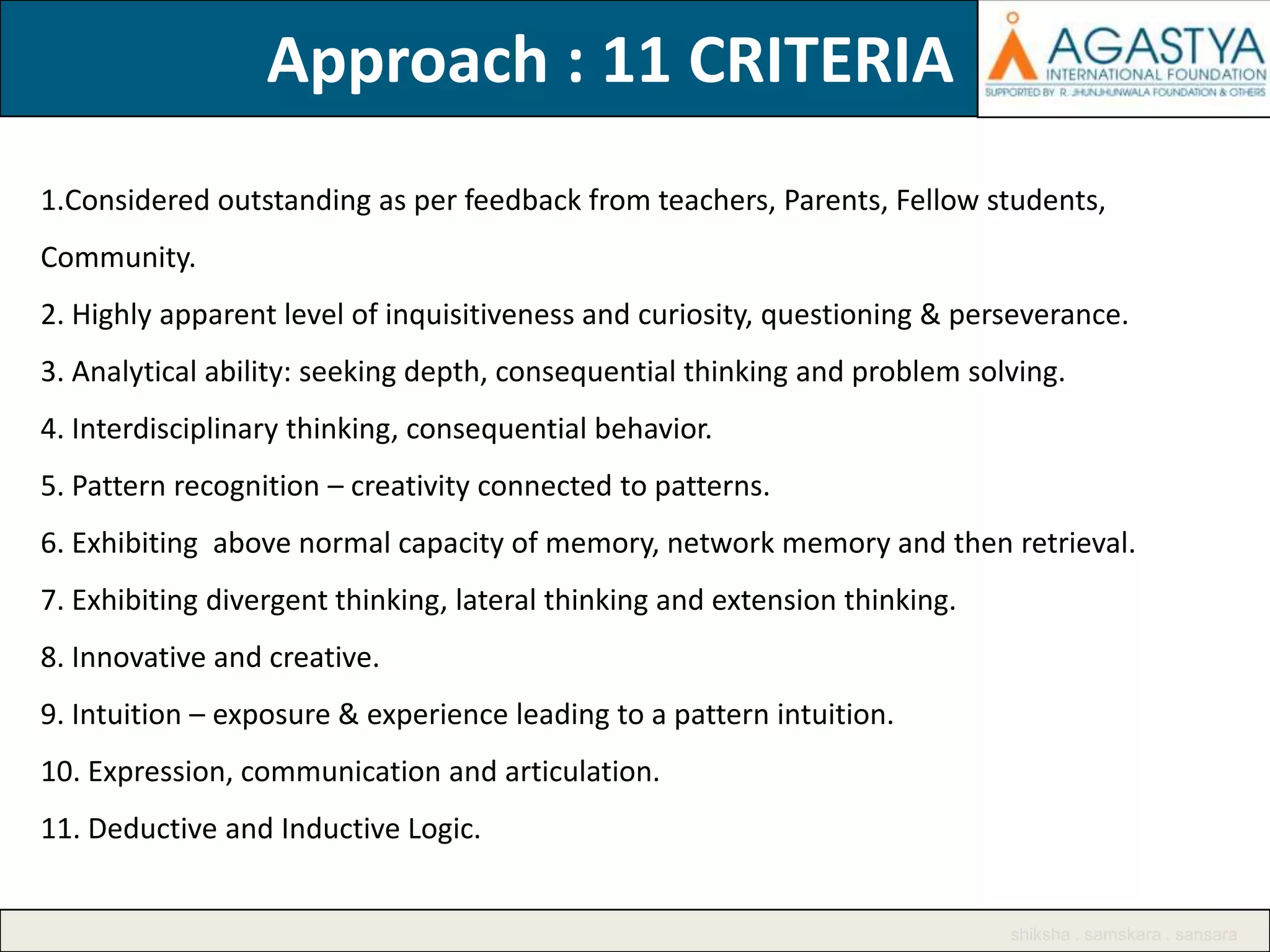 Approach : 11 CRITERIA
1.Considered outstanding as per feedback from teachers, Parents, Fellow students,
Community.
2. Highly apparent level of inquisitiveness and curiosity, questioning & perseverance.
3. Analytical ability: seeking depth, consequential thinking and problem solving.

4. Interdisciplinary thinking, consequential behavior.
5. Pattern recognition – creativity connected to patterns.
6. Exhibiting above normal capacity of memory, network memory and then retrieval.
7. Exhibiting divergent thinking, lateral thinking and extension thinking.

8. Innovative and creative.
9. Intuition – exposure & experience leading to a pattern intuition.
10. Expression, communication and articulation.
11. Deductive and Inductive Logic.

shiksha . samskara . sansara

 