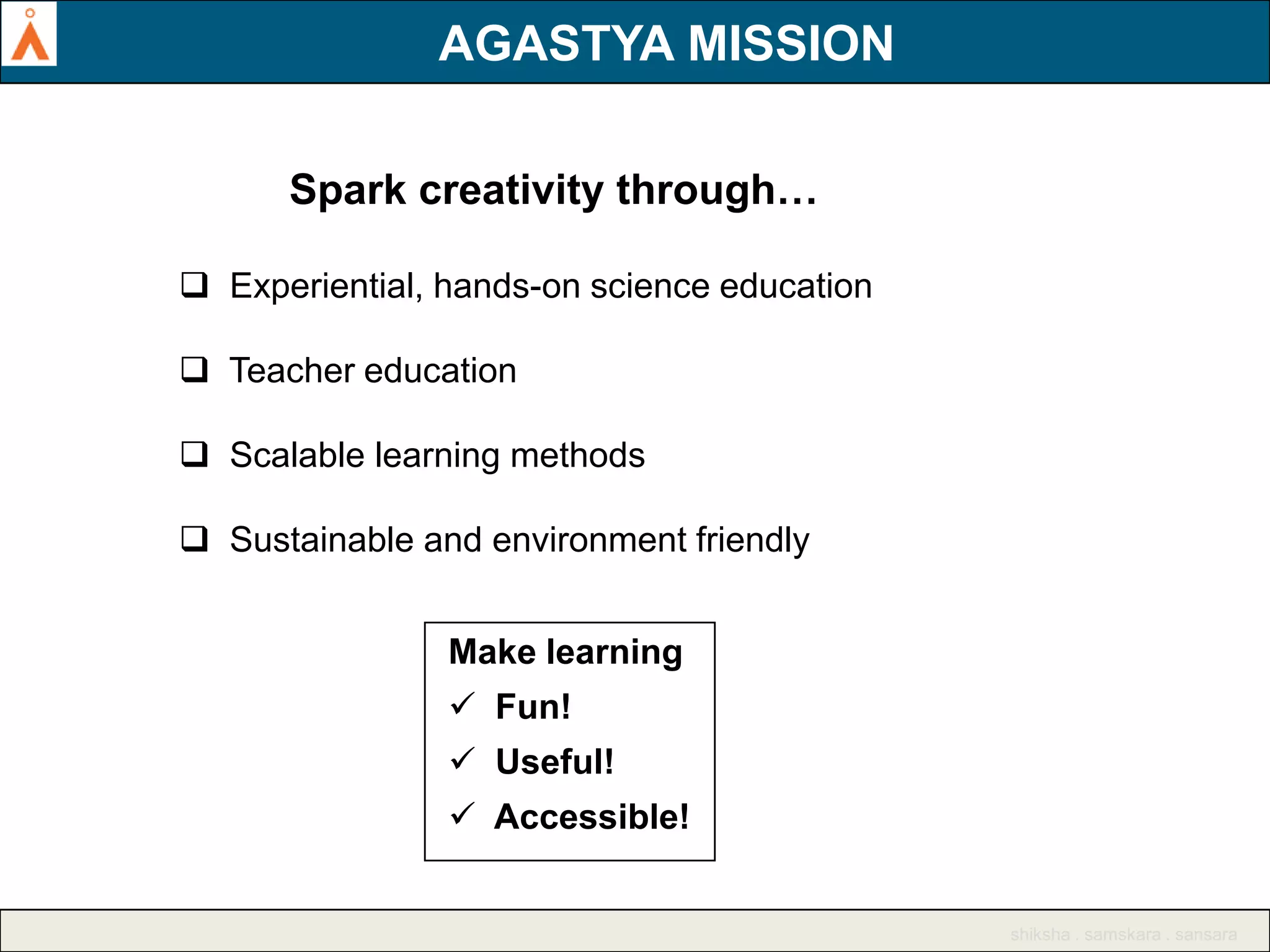 AGASTYA MISSION
AGASTYA MISSION
Spark creativity through…
 Experiential, hands-on science education
 Teacher education
 Scalable learning methods
 Sustainable and environment friendly
Make learning

 Fun!
 Useful!
 Accessible!

shiksha . samskara . sansara

 
