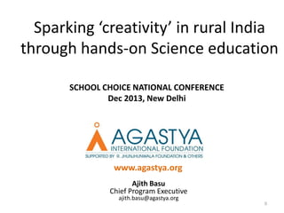 Sparking ‘creativity’ in rural India
through hands-on Science education
SCHOOL CHOICE NATIONAL CONFERENCE
Dec 2013, New Delhi

www.agastya.org
Ajith Basu
Chief Program Executive
ajith.basu@agastya.org

0

 