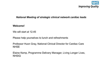 National Meeting of strategic clinical network cardiac leads
Welcome!
We will start at 12.45
Please help yourselves to lunch and refreshments
Professor Huon Gray, National Clinical Director for Cardiac Care
NHSE
Elaine Kemp, Programme Delivery Manager, Living Longer Lives,
NHSIQ
 