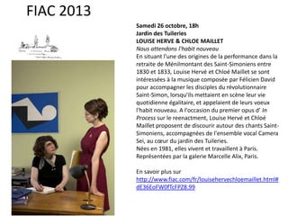 FIAC 2013
Samedi 26 octobre, 18h
Jardin des Tuileries
LOUISE HERVE & CHLOE MAILLET
Nous attendons l'habit nouveau
En situant l'une des origines de la performance dans la
retraite de Ménilmontant des Saint-Simoniens entre
1830 et 1833, Louise Hervé et Chloé Maillet se sont
intéressées à la musique composée par Félicien David
pour accompagner les disciples du révolutionnaire
Saint-Simon, lorsqu'ils mettaient en scène leur vie
quotidienne égalitaire, et appelaient de leurs voeux
l'habit nouveau. A l'occasion du premier opus d’ In
Process sur le reenactment, Louise Hervé et Chloé
Maillet proposent de discourir autour des chants SaintSimoniens, accompagnées de l'ensemble vocal Camera
Sei, au cœur du jardin des Tuileries.
Nées en 1981, elles vivent et travaillent à Paris.
Représentées par la galerie Marcelle Alix, Paris.
En savoir plus sur
http://www.fiac.com/fr/louisehervechloemaillet.html#
dE36EoFW0fTcFPZ8.99

 