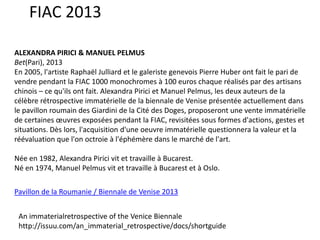 FIAC 2013
ALEXANDRA PIRICI & MANUEL PELMUS
Bet(Pari), 2013
En 2005, l'artiste Raphaël Julliard et le galeriste genevois Pierre Huber ont fait le pari de
vendre pendant la FIAC 1000 monochromes à 100 euros chaque réalisés par des artisans
chinois – ce qu'ils ont fait. Alexandra Pirici et Manuel Pelmus, les deux auteurs de la
célèbre rétrospective immatérielle de la biennale de Venise présentée actuellement dans
le pavillon roumain des Giardini de la Cité des Doges, proposeront une vente immatérielle
de certaines œuvres exposées pendant la FIAC, revisitées sous formes d'actions, gestes et
situations. Dès lors, l'acquisition d'une oeuvre immatérielle questionnera la valeur et la
réévaluation que l'on octroie à l'éphémère dans le marché de l'art.
Née en 1982, Alexandra Pirici vit et travaille à Bucarest.
Né en 1974, Manuel Pelmus vit et travaille à Bucarest et à Oslo.
Pavillon de la Roumanie / Biennale de Venise 2013
An immaterialretrospective of the Venice Biennale
http://issuu.com/an_immaterial_retrospective/docs/shortguide

 