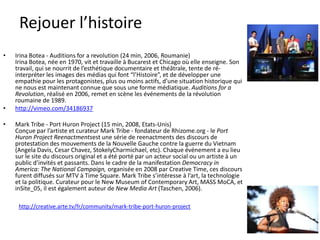 Rejouer l’histoire
•

•
•

Irina Botea - Auditions for a revolution (24 min, 2006, Roumanie)
Irina Botea, née en 1970, vit et travaille à Bucarest et Chicago où elle enseigne. Son
travail, qui se nourrit de l’esthétique documentaire et théâtrale, tente de réinterpréter les images des médias qui font “l’Histoire”, et de développer une
empathie pour les protagonistes, plus ou moins actifs, d’une situation historique qui
ne nous est maintenant connue que sous une forme médiatique. Auditions for a
Revolution, réalisé en 2006, remet en scène les événements de la révolution
roumaine de 1989.
http://vimeo.com/34186937
Mark Tribe - Port Huron Project (15 min, 2008, Etats-Unis)
Conçue par l’artiste et curateur Mark Tribe - fondateur de Rhizome.org - le Port
Huron Project Reenactmentsest une série de reenactments des discours de
protestation des mouvements de la Nouvelle Gauche contre la guerre du Vietnam
(Angela Davis, Cesar Chavez, StokelyCharmichael, etc). Chaque événement a eu lieu
sur le site du discours original et a été porté par un acteur social ou un artiste à un
public d’invités et passants. Dans le cadre de la manifestation Democracy in
America: The National Campaign, organisée en 2008 par Creative Time, ces discours
furent diffusés sur MTV à Time Square. Mark Tribe s’intéresse à l’art, la technologie
et la politique. Curateur pour le New Museum of Contemporary Art, MASS MoCA, et
inSite_05, il est également auteur de New Media Art (Taschen, 2006).
http://creative.arte.tv/fr/community/mark-tribe-port-huron-project

 