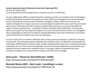 Cycle de spectacle vivant et littérature Ouvertures/ Openings 2013
Du 24 au 27 octobre 2013
Un cycle de performances co-organisé par le musée du Louvre et la FIAC 2013.
Ce cycle, dédié depuis 2007 aux expérimentations artistiques menées aux frontières entre les disciplines,
confronte l’histoire de la performance depuis les années 1960 à ses prolongements et renouvellements
actuels. Réunissant des artistes et des interprètes d’exception, l’édition 2013 met à l’honneur une
expérience élargie de la musique et du son. Le rare privilège d’accueillir Alvin Lucier, dont l’œuvre compte
parmi les plus importants jalons de la musique expérimentale, donne lieu à un concert exceptionnel
mêlant musique et performance : I amSitting in a Room and Other Works (1969-2013). Les recherches
d’Alvin Lucier quant à la l’acoustique de l’espace et à la notion d’environnement sonore, son investigation
dans la physiologie de l’écoute et le matériau corporel élémentaire donné par le performer, ont infusé la
culture du Sound Art et irrigué le terrain des arts plastiques.
Le son est aujourd’hui un matériau d’élection dans un large spectre de pratiques, conduisant la musique,
en particulier, à des réinvestissements inattendus dans la performance. Les démarches conceptuelles de
Tarek Atoui, d’Olaf Nicolai et de Xavier Le Roy, menées respectivement à partir de la musique électronique
improvisée, des arts visuels et de la chorégraphie, dessinent des pistes d’exploration aussi radicales que
novatrices dans leur approche du matériau sonore. La musique y devient composante de formes
artistiques complexes, où se réinventent les moyens et les effets de son langage.

Alvin Lucier - "Music For Solo Performer" (1965)
http://www.youtube.com/watch?v=bIPU2ynqy2Y
Biennale Musica 2012 - Alvin Lucier: I amsitting in a room
http://www.youtube.com/watch?v=TSR2LSuzP_M

 