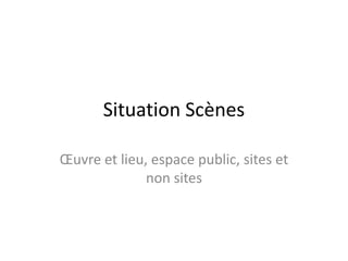 Situation Scènes
Œuvre et lieu, espace public, sites et
non sites

 