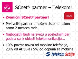 SCnet ®  partner – Telekom! Zvanični SCnet ®  partner! Prvi veliki partner u našem sistemu nakon samo 2 meseca rada! Najbogatiji ljudi na svetu u poslednjih par godina su iz oblasti telekomunikacija... 10% povrat novca od mobilne telefonije, 20% od ADSL-a i 5% od dopuna za mobilne! 