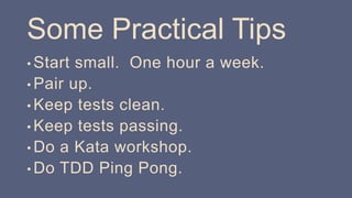 Some Practical Tips
• Start small. One hour a week.
• Pair up.
• Keep tests clean.
• Keep tests passing.
• Do a Kata workshop.
• Do TDD Ping Pong.
 