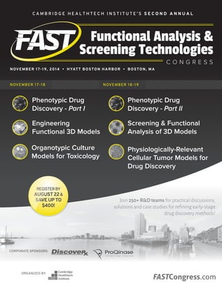 FASTCongress.com 1FASTCongress.com 1
CORPORATE SPONSORS:
ORGANIZED BY:
FASTCongress.com
Functional Analysis &
Screening Technologies
C O N G R E S S
C A M B R I D G E H E A L T H T E C H I N S T I T U T E ’ S S E C O N D A N N U A L
NOVEMBER 17-19, 2014 • HYATT BOSTON HARBOR • BOSTON, MA
NOVEMBER 17-18 NOVEMBER 18-19
Join 250+ R&D teams for practical discussions,
solutions and case studies for refining early-stage
drug discovery methods!
Phenotypic Drug
Discovery - Part I
Phenotypic Drug
Discovery - Part II
Engineering
Functional 3D Models
Screening & Functional
Analysis of 3D Models
Organotypic Culture
Models for Toxicology
Physiologically-Relevant
Cellular Tumor Models for
Drug Discovery
REGISTERBY
AUGUST22&
SAVEUPTO
$400!
 