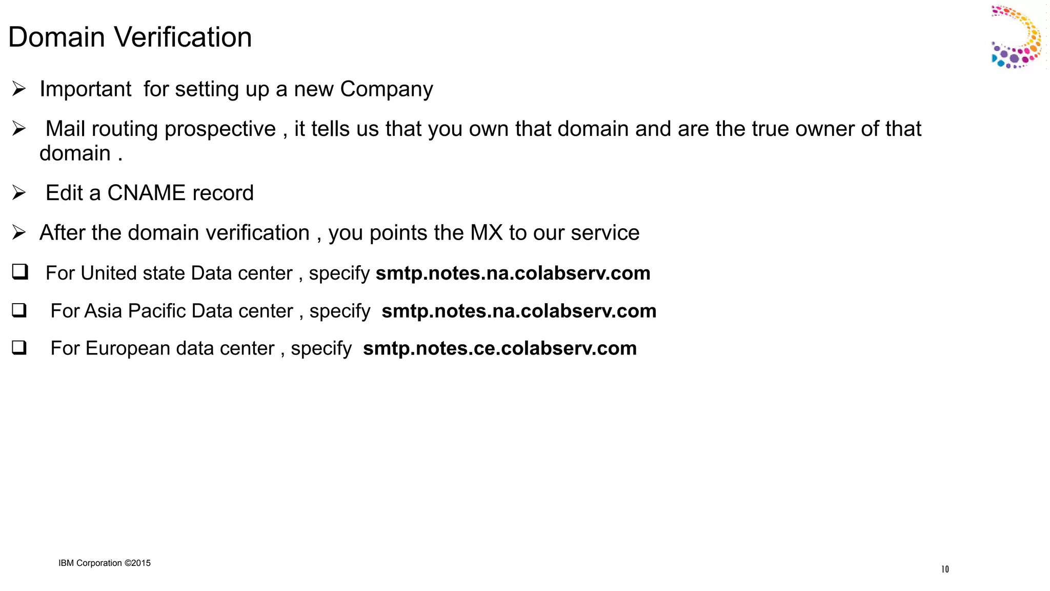 IBM Corporation ©2015
Domain Verification
 Important for setting up a new Company
 Mail routing prospective , it tells us that you own that domain and are the true owner of that
domain .
 Edit a CNAME record
 After the domain verification , you points the MX to our service
 For United state Data center , specify smtp.notes.na.colabserv.com
 For Asia Pacific Data center , specify smtp.notes.na.colabserv.com
 For European data center , specify smtp.notes.ce.colabserv.com
10
 