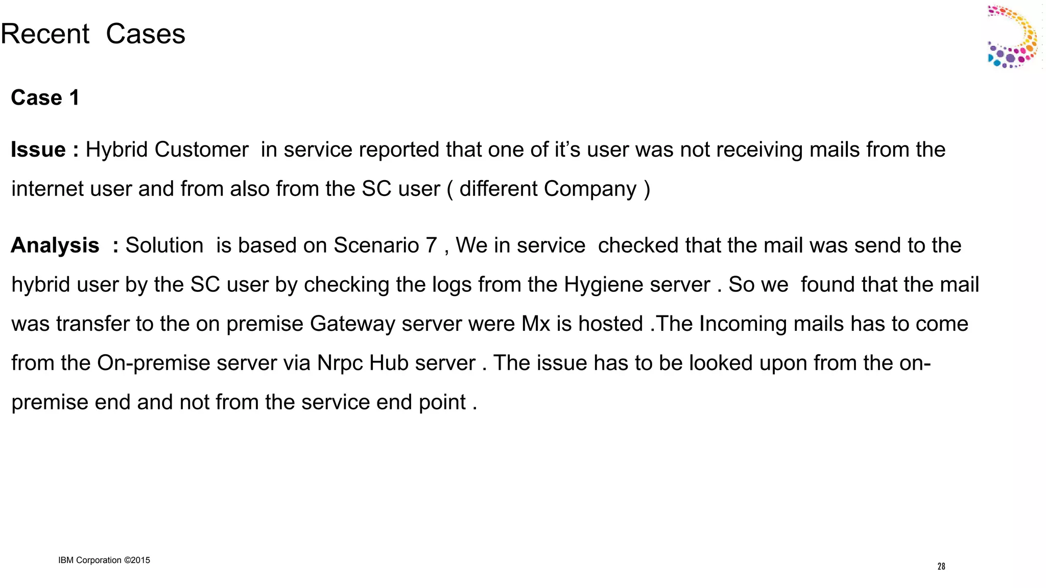 IBM Corporation ©2015
Recent Cases
Case 1
Issue : Hybrid Customer in service reported that one of it‟s user was not receiving mails from the
internet user and from also from the SC user ( different Company )
Analysis : Solution is based on Scenario 7 , We in service checked that the mail was send to the
hybrid user by the SC user by checking the logs from the Hygiene server . So we found that the mail
was transfer to the on premise Gateway server were Mx is hosted .The Incoming mails has to come
from the On-premise server via Nrpc Hub server . The issue has to be looked upon from the on-
premise end and not from the service end point .
28
 