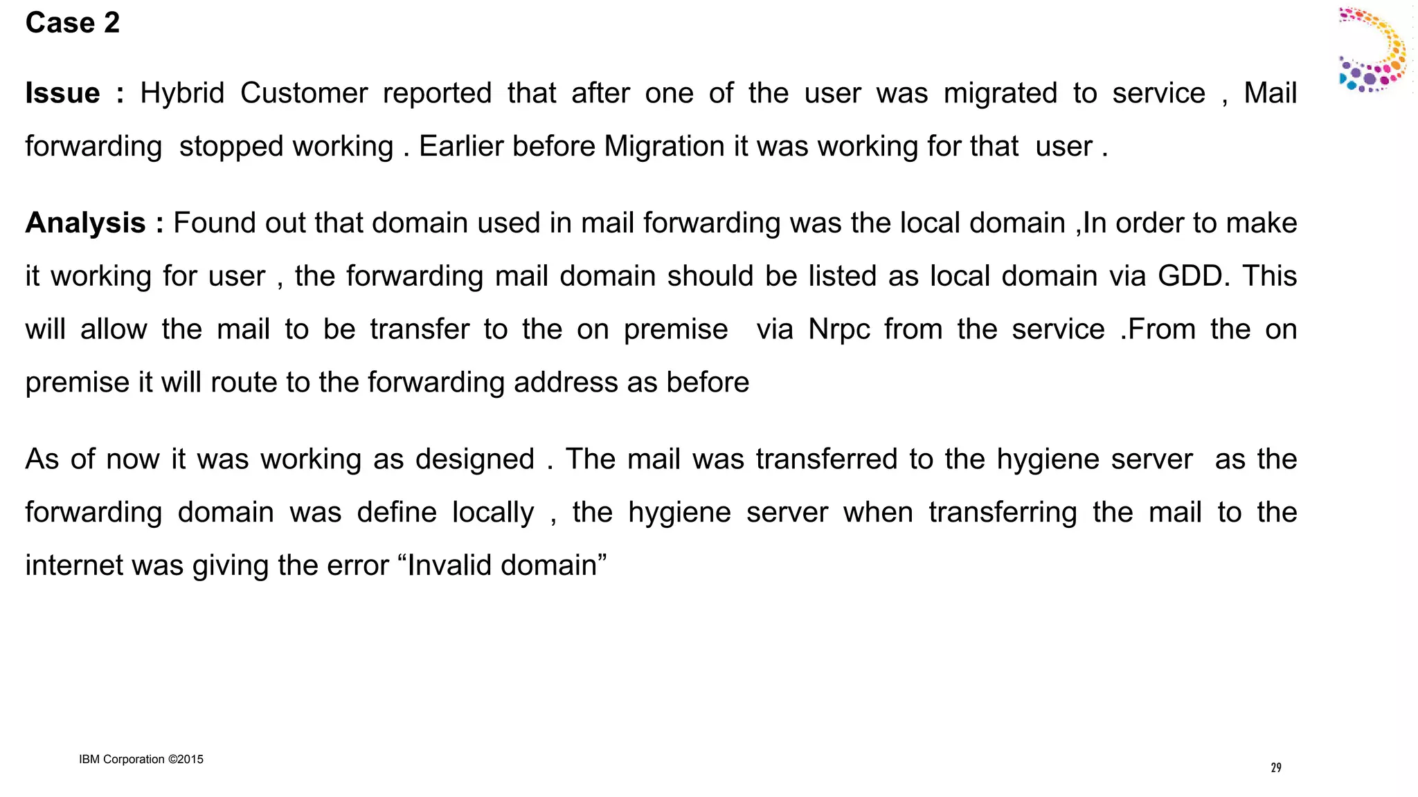 IBM Corporation ©2015
Case 2
Issue : Hybrid Customer reported that after one of the user was migrated to service , Mail
forwarding stopped working . Earlier before Migration it was working for that user .
Analysis : Found out that domain used in mail forwarding was the local domain ,In order to make
it working for user , the forwarding mail domain should be listed as local domain via GDD. This
will allow the mail to be transfer to the on premise via Nrpc from the service .From the on
premise it will route to the forwarding address as before
As of now it was working as designed . The mail was transferred to the hygiene server as the
forwarding domain was define locally , the hygiene server when transferring the mail to the
internet was giving the error “Invalid domain”
29
 