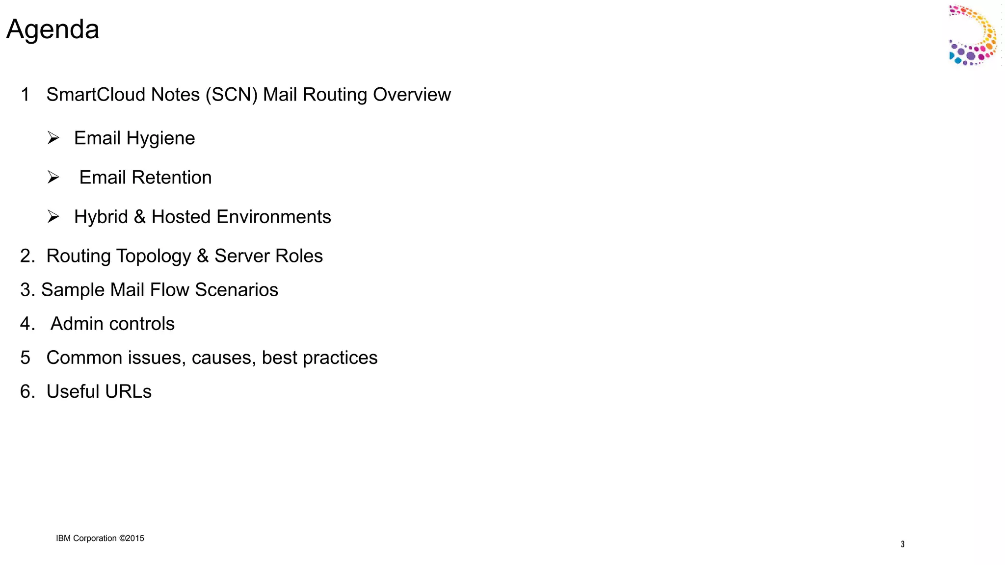 IBM Corporation ©2015
Agenda
1 SmartCloud Notes (SCN) Mail Routing Overview
 Email Hygiene
 Email Retention
 Hybrid & Hosted Environments
2. Routing Topology & Server Roles
3. Sample Mail Flow Scenarios
4. Admin controls
5 Common issues, causes, best practices
6. Useful URLs
3
 