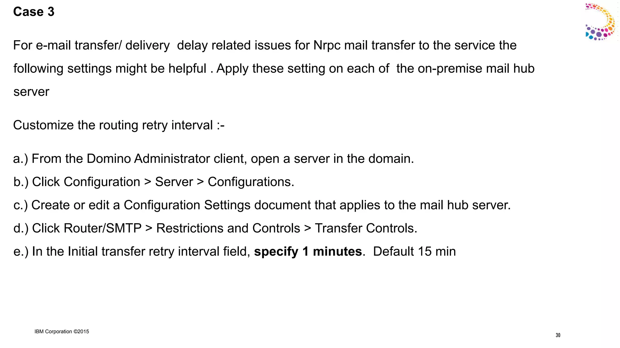 IBM Corporation ©2015
Case 3
For e-mail transfer/ delivery delay related issues for Nrpc mail transfer to the service the
following settings might be helpful . Apply these setting on each of the on-premise mail hub
server
Customize the routing retry interval :-
a.) From the Domino Administrator client, open a server in the domain.
b.) Click Configuration > Server > Configurations.
c.) Create or edit a Configuration Settings document that applies to the mail hub server.
d.) Click Router/SMTP > Restrictions and Controls > Transfer Controls.
e.) In the Initial transfer retry interval field, specify 1 minutes. Default 15 min
30
 