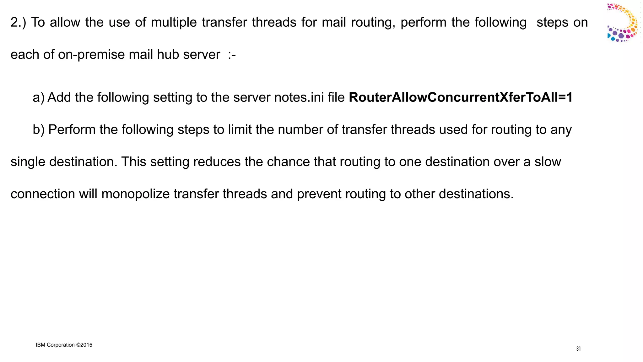 IBM Corporation ©2015
2.) To allow the use of multiple transfer threads for mail routing, perform the following steps on
each of on-premise mail hub server :-
a) Add the following setting to the server notes.ini file RouterAllowConcurrentXferToAll=1
b) Perform the following steps to limit the number of transfer threads used for routing to any
single destination. This setting reduces the chance that routing to one destination over a slow
connection will monopolize transfer threads and prevent routing to other destinations.
31
 