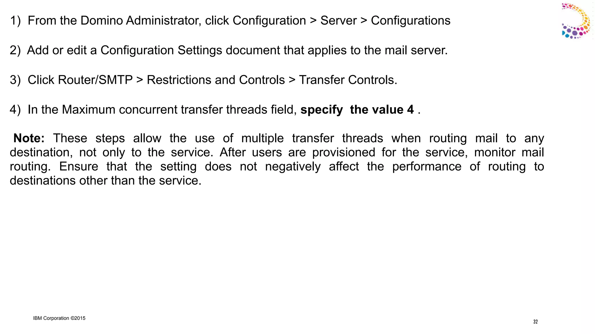 IBM Corporation ©2015
1) From the Domino Administrator, click Configuration > Server > Configurations
2) Add or edit a Configuration Settings document that applies to the mail server.
3) Click Router/SMTP > Restrictions and Controls > Transfer Controls.
4) In the Maximum concurrent transfer threads field, specify the value 4 .
Note: These steps allow the use of multiple transfer threads when routing mail to any
destination, not only to the service. After users are provisioned for the service, monitor mail
routing. Ensure that the setting does not negatively affect the performance of routing to
destinations other than the service.
32
 