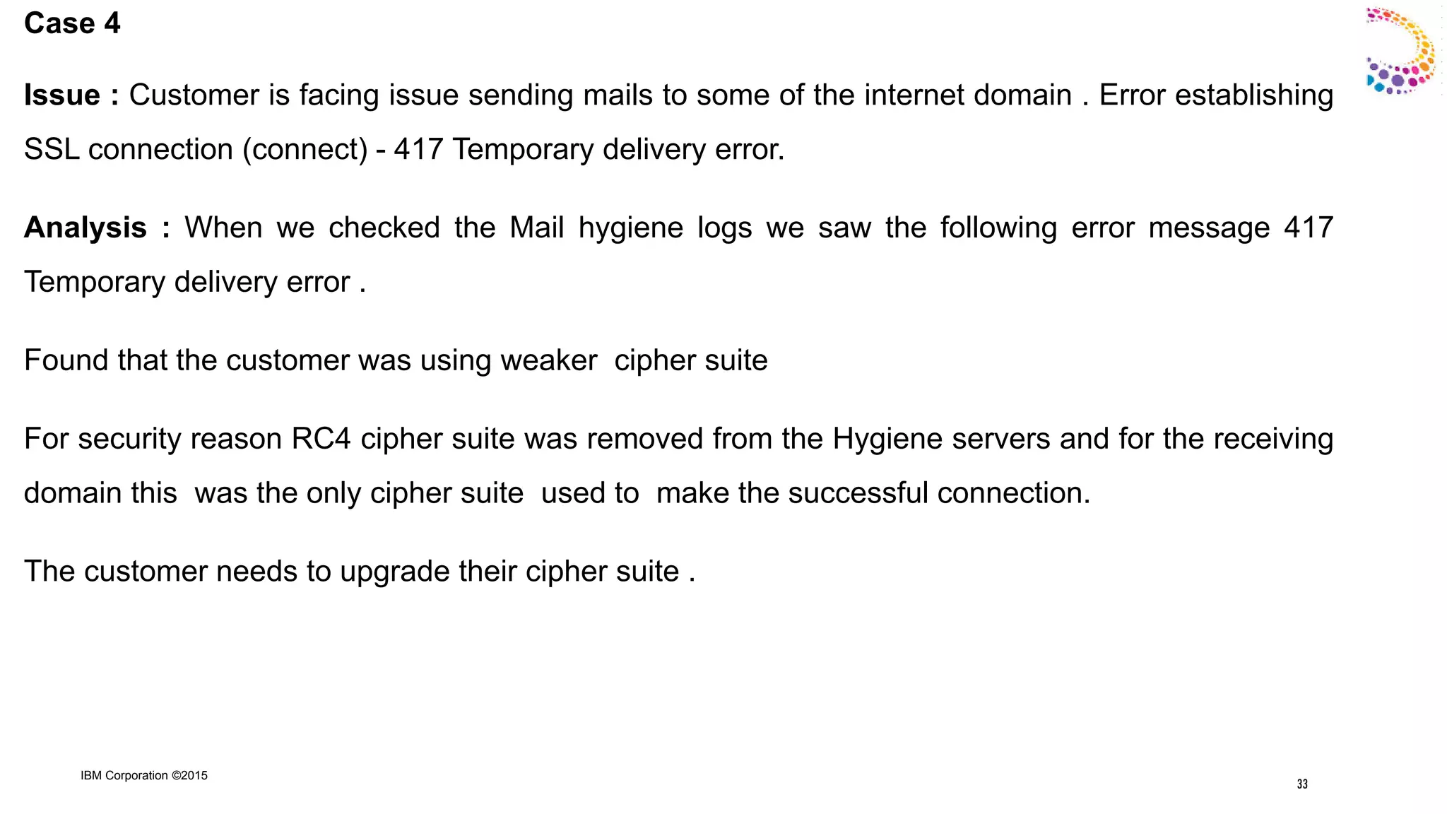 IBM Corporation ©2015
Case 4
Issue : Customer is facing issue sending mails to some of the internet domain . Error establishing
SSL connection (connect) - 417 Temporary delivery error.
Analysis : When we checked the Mail hygiene logs we saw the following error message 417
Temporary delivery error .
Found that the customer was using weaker cipher suite
For security reason RC4 cipher suite was removed from the Hygiene servers and for the receiving
domain this was the only cipher suite used to make the successful connection.
The customer needs to upgrade their cipher suite .
33
 