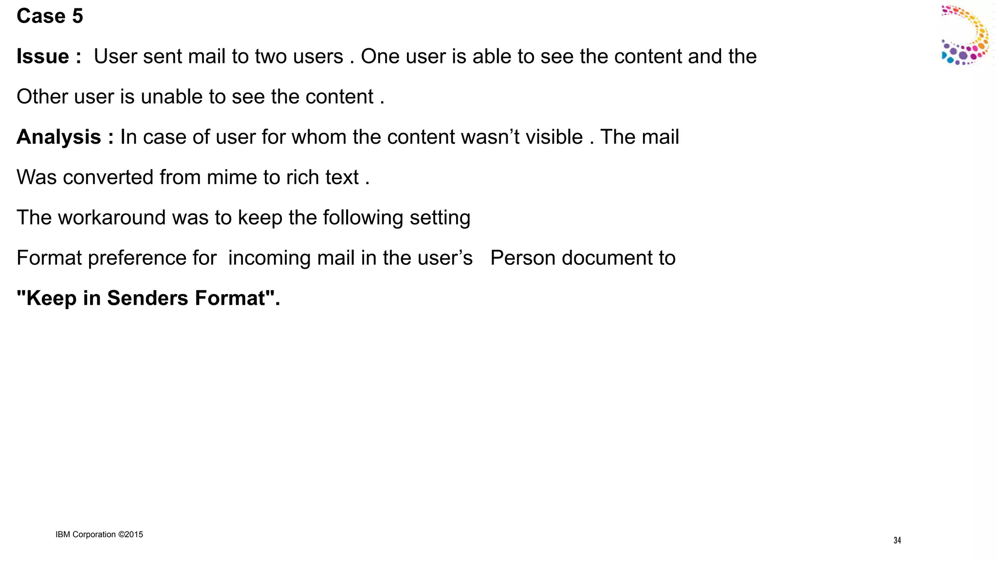 IBM Corporation ©2015
Case 5
Issue : User sent mail to two users . One user is able to see the content and the
Other user is unable to see the content .
Analysis : In case of user for whom the content wasn‟t visible . The mail
Was converted from mime to rich text .
The workaround was to keep the following setting
Format preference for incoming mail in the user‟s Person document to
"Keep in Senders Format".
34
 
