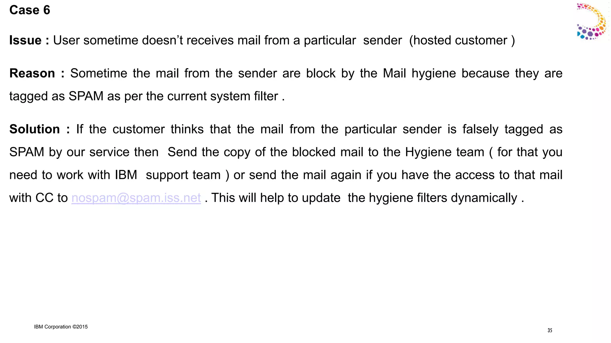 IBM Corporation ©2015
Case 6
Issue : User sometime doesn‟t receives mail from a particular sender (hosted customer )
Reason : Sometime the mail from the sender are block by the Mail hygiene because they are
tagged as SPAM as per the current system filter .
Solution : If the customer thinks that the mail from the particular sender is falsely tagged as
SPAM by our service then Send the copy of the blocked mail to the Hygiene team ( for that you
need to work with IBM support team ) or send the mail again if you have the access to that mail
with CC to nospam@spam.iss.net . This will help to update the hygiene filters dynamically .
35
 