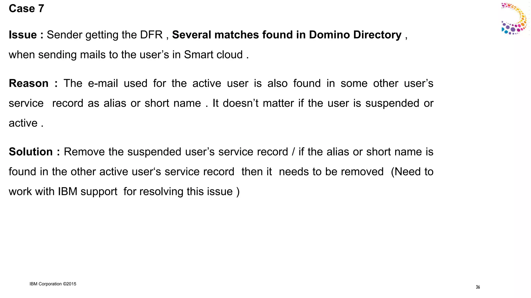 IBM Corporation ©2015
Case 7
Issue : Sender getting the DFR , Several matches found in Domino Directory ,
when sending mails to the user‟s in Smart cloud .
Reason : The e-mail used for the active user is also found in some other user‟s
service record as alias or short name . It doesn‟t matter if the user is suspended or
active .
Solution : Remove the suspended user‟s service record / if the alias or short name is
found in the other active user„s service record then it needs to be removed (Need to
work with IBM support for resolving this issue )
36
 