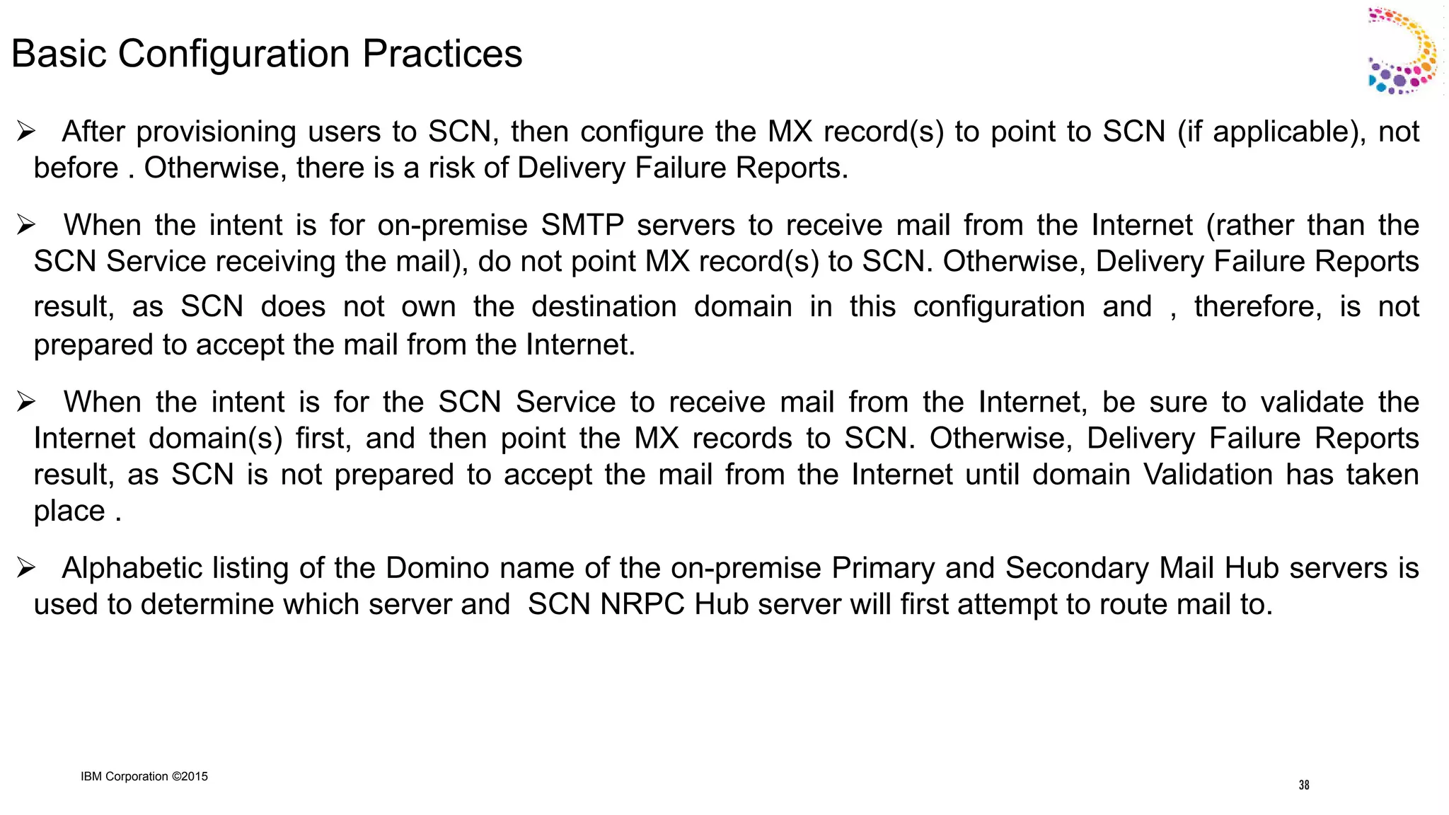 IBM Corporation ©2015
Basic Configuration Practices
 After provisioning users to SCN, then configure the MX record(s) to point to SCN (if applicable), not
before . Otherwise, there is a risk of Delivery Failure Reports.
 When the intent is for on-premise SMTP servers to receive mail from the Internet (rather than the
SCN Service receiving the mail), do not point MX record(s) to SCN. Otherwise, Delivery Failure Reports
result, as SCN does not own the destination domain in this configuration and , therefore, is not
prepared to accept the mail from the Internet.
 When the intent is for the SCN Service to receive mail from the Internet, be sure to validate the
Internet domain(s) first, and then point the MX records to SCN. Otherwise, Delivery Failure Reports
result, as SCN is not prepared to accept the mail from the Internet until domain Validation has taken
place .
 Alphabetic listing of the Domino name of the on-premise Primary and Secondary Mail Hub servers is
used to determine which server and SCN NRPC Hub server will first attempt to route mail to.
38
 