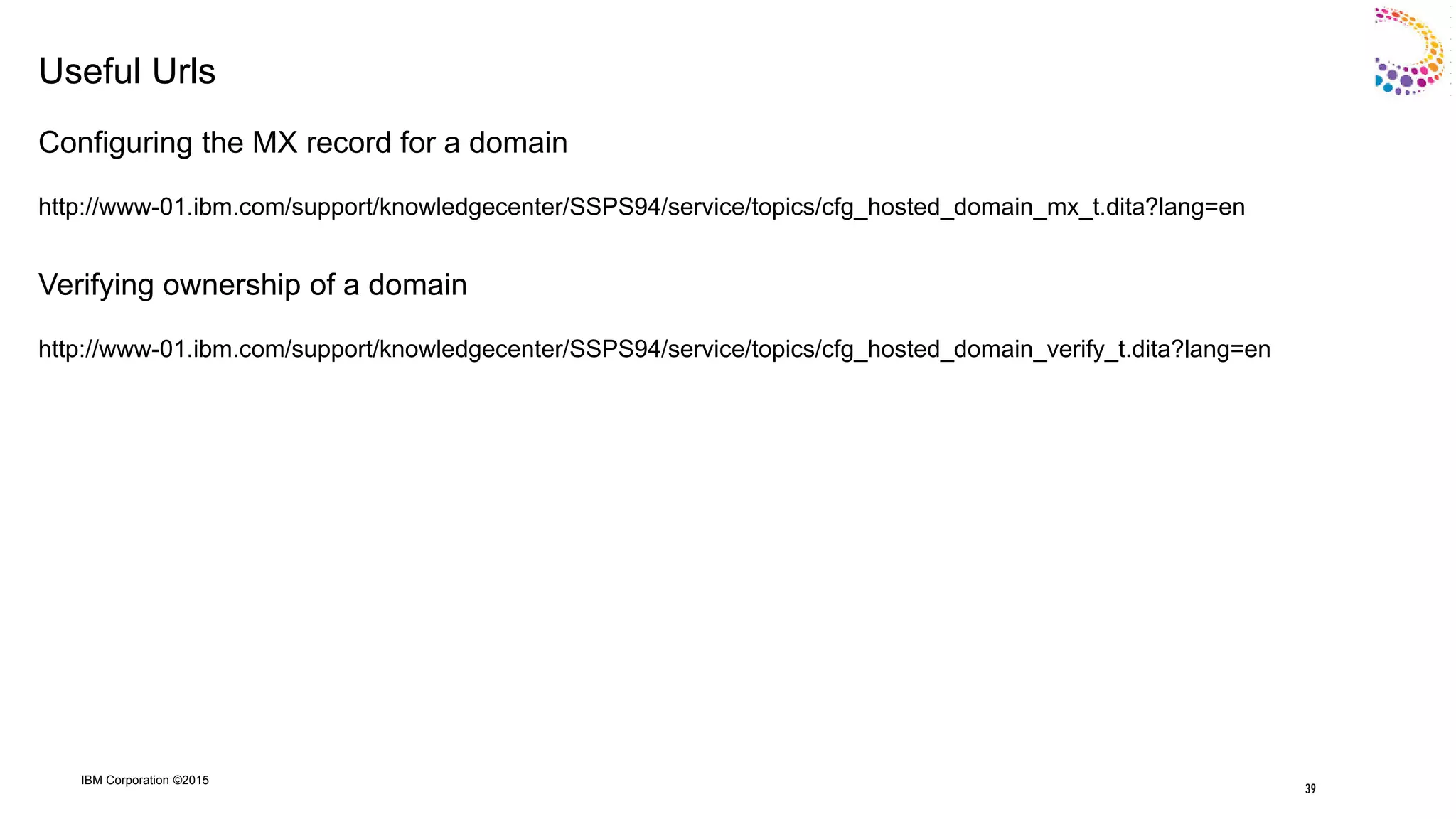 IBM Corporation ©2015
Useful Urls
Configuring the MX record for a domain
http://www-01.ibm.com/support/knowledgecenter/SSPS94/service/topics/cfg_hosted_domain_mx_t.dita?lang=en
Verifying ownership of a domain
http://www-01.ibm.com/support/knowledgecenter/SSPS94/service/topics/cfg_hosted_domain_verify_t.dita?lang=en
39
 