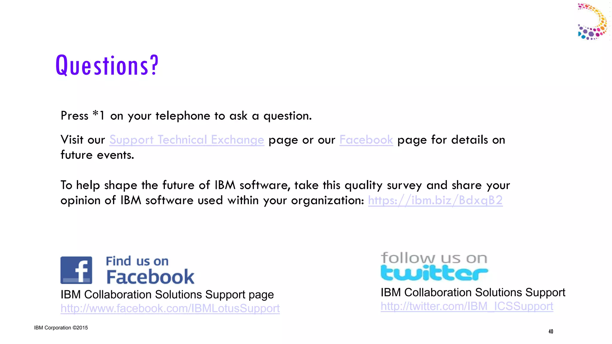 IBM Corporation ©2015
Questions?
Press *1 on your telephone to ask a question.
Visit our Support Technical Exchange page or our Facebook page for details on
future events.
To help shape the future of IBM software, take this quality survey and share your
opinion of IBM software used within your organization: https://ibm.biz/BdxqB2
40
IBM Collaboration Solutions Support page
http://www.facebook.com/IBMLotusSupport
IBM Collaboration Solutions Support
http://twitter.com/IBM_ICSSupport
40
 