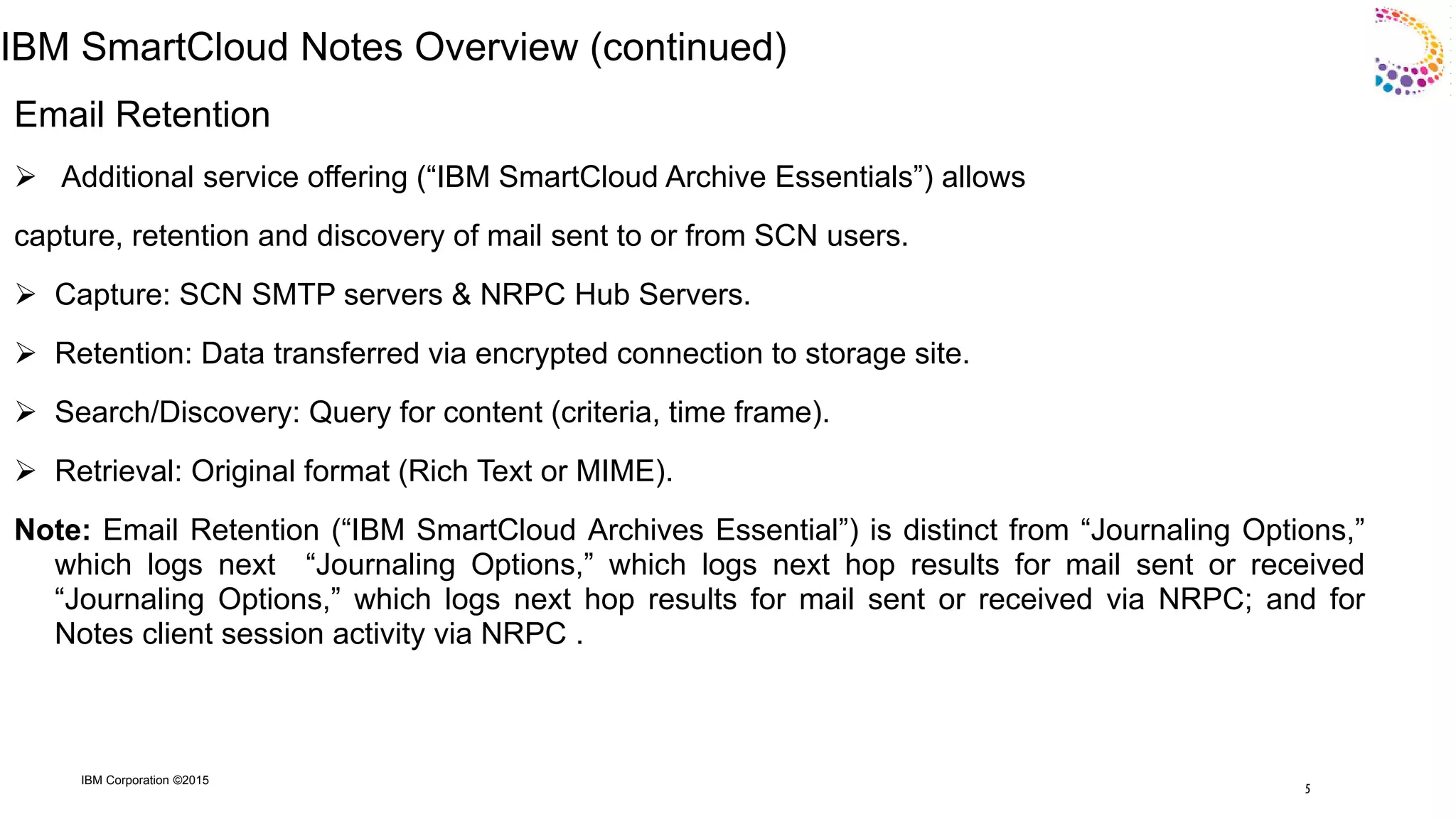 IBM Corporation ©2015
IBM SmartCloud Notes Overview (continued)
Email Retention
 Additional service offering (“IBM SmartCloud Archive Essentials”) allows
capture, retention and discovery of mail sent to or from SCN users.
 Capture: SCN SMTP servers & NRPC Hub Servers.
 Retention: Data transferred via encrypted connection to storage site.
 Search/Discovery: Query for content (criteria, time frame).
 Retrieval: Original format (Rich Text or MIME).
Note: Email Retention (“IBM SmartCloud Archives Essential”) is distinct from “Journaling Options,”
which logs next “Journaling Options,” which logs next hop results for mail sent or received
“Journaling Options,” which logs next hop results for mail sent or received via NRPC; and for
Notes client session activity via NRPC .
5
 