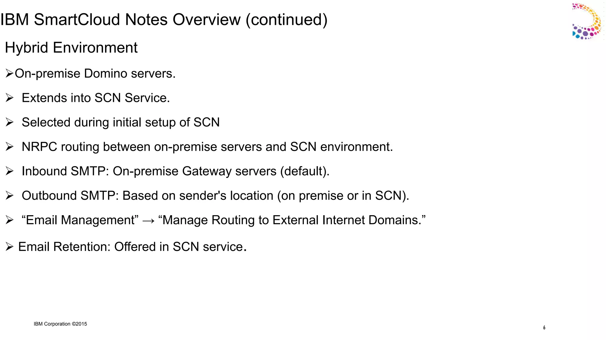 IBM Corporation ©2015
IBM SmartCloud Notes Overview (continued)
Hybrid Environment
On-premise Domino servers.
 Extends into SCN Service.
 Selected during initial setup of SCN
 NRPC routing between on-premise servers and SCN environment.
 Inbound SMTP: On-premise Gateway servers (default).
 Outbound SMTP: Based on sender's location (on premise or in SCN).
 “Email Management” → “Manage Routing to External Internet Domains.”
 Email Retention: Offered in SCN service.
6
 