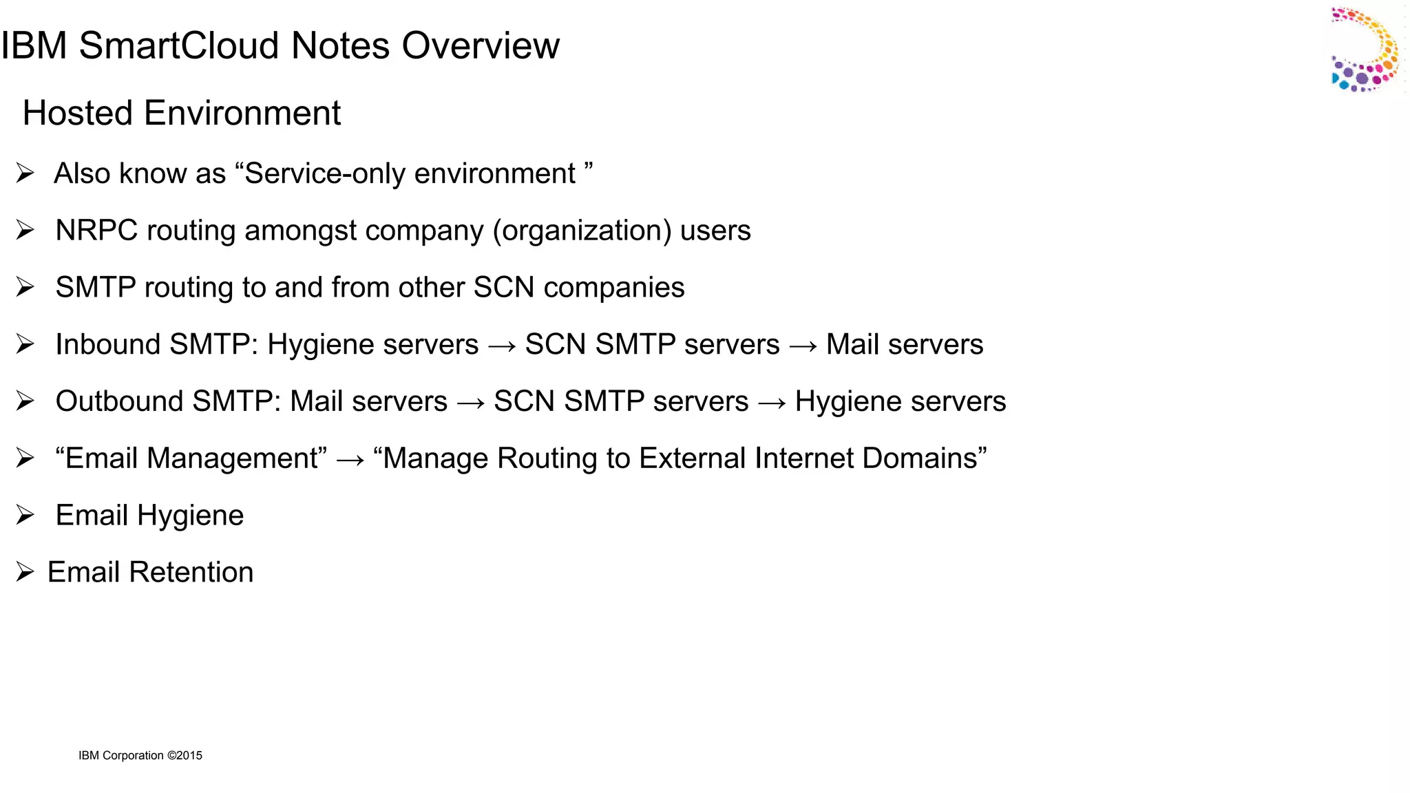 IBM Corporation ©2015
IBM SmartCloud Notes Overview
Hosted Environment
 Also know as “Service-only environment ”
 NRPC routing amongst company (organization) users
 SMTP routing to and from other SCN companies
 Inbound SMTP: Hygiene servers → SCN SMTP servers → Mail servers
 Outbound SMTP: Mail servers → SCN SMTP servers → Hygiene servers
 “Email Management” → “Manage Routing to External Internet Domains”
 Email Hygiene
 Email Retention
 