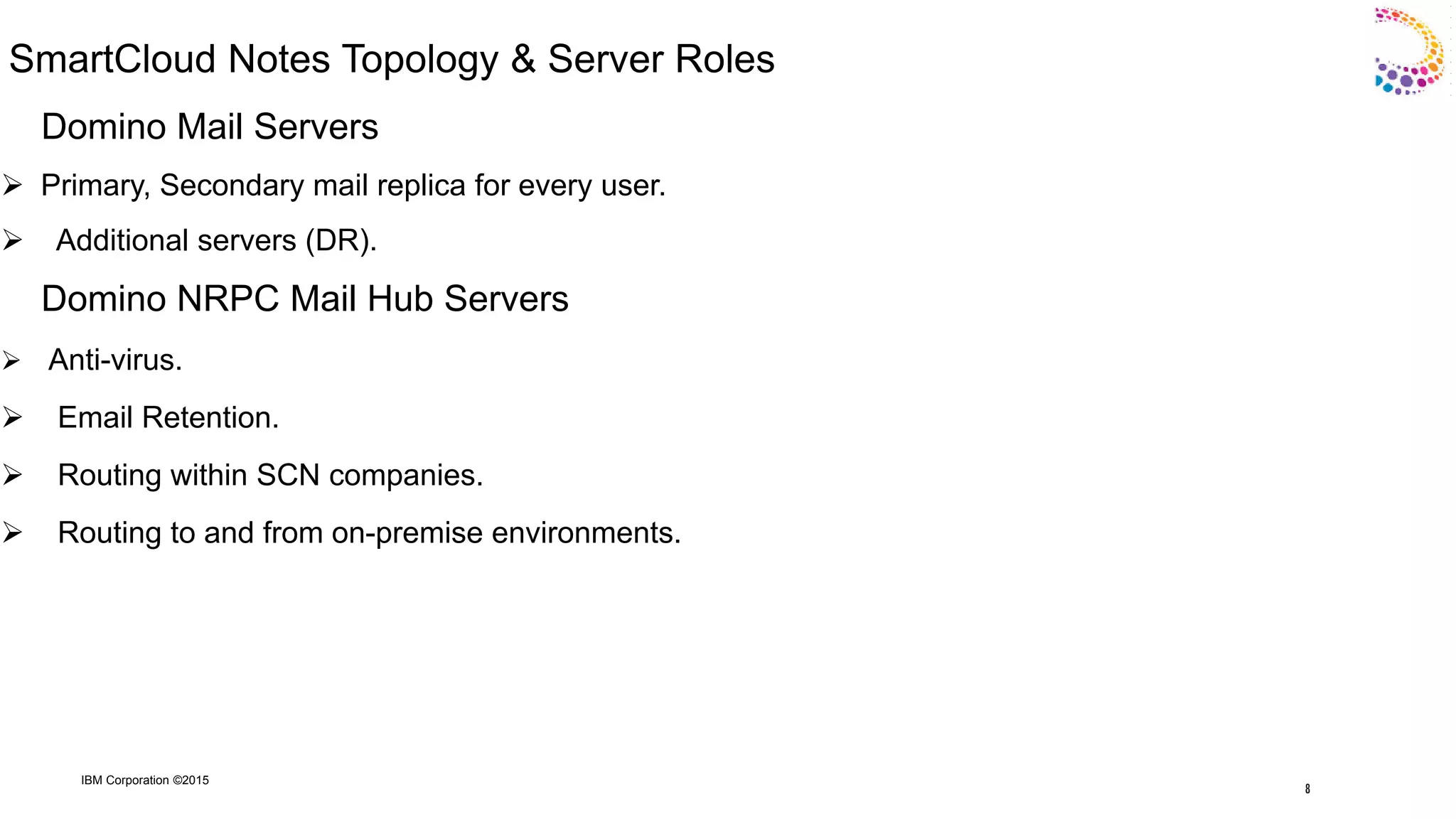 IBM Corporation ©2015
SmartCloud Notes Topology & Server Roles
Domino Mail Servers
 Primary, Secondary mail replica for every user.
 Additional servers (DR).
Domino NRPC Mail Hub Servers
 Anti-virus.
 Email Retention.
 Routing within SCN companies.
 Routing to and from on-premise environments.
8
 